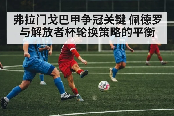 弗拉门戈巴甲争冠关键 佩德罗与解放者杯轮换策略的平衡